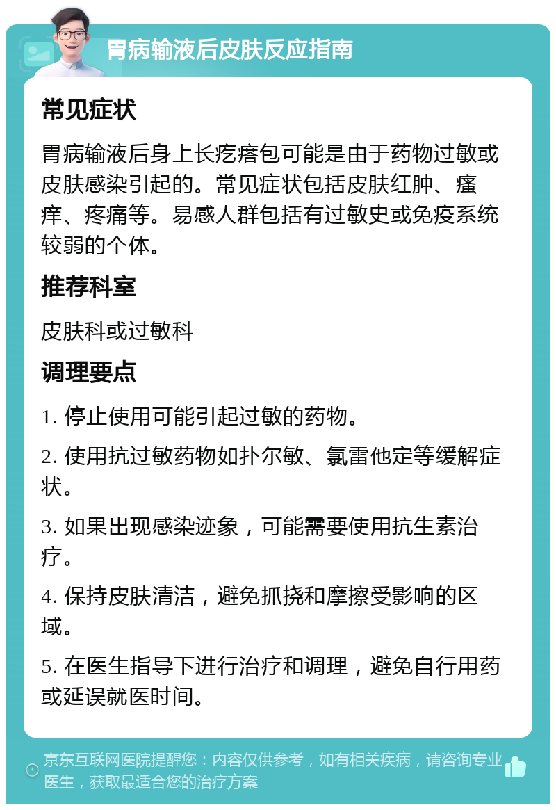 胃病输液后皮肤反应指南 常见症状 胃病输液后身上长疙瘩包可能是由于药物过敏或皮肤感染引起的。常见症状包括皮肤红肿、瘙痒、疼痛等。易感人群包括有过敏史或免疫系统较弱的个体。 推荐科室 皮肤科或过敏科 调理要点 1. 停止使用可能引起过敏的药物。 2. 使用抗过敏药物如扑尔敏、氯雷他定等缓解症状。 3. 如果出现感染迹象，可能需要使用抗生素治疗。 4. 保持皮肤清洁，避免抓挠和摩擦受影响的区域。 5. 在医生指导下进行治疗和调理，避免自行用药或延误就医时间。