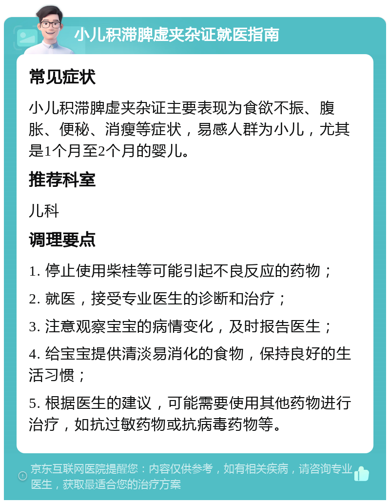 小儿积滞脾虚夹杂证就医指南 常见症状 小儿积滞脾虚夹杂证主要表现为食欲不振、腹胀、便秘、消瘦等症状，易感人群为小儿，尤其是1个月至2个月的婴儿。 推荐科室 儿科 调理要点 1. 停止使用柴桂等可能引起不良反应的药物； 2. 就医，接受专业医生的诊断和治疗； 3. 注意观察宝宝的病情变化，及时报告医生； 4. 给宝宝提供清淡易消化的食物，保持良好的生活习惯； 5. 根据医生的建议，可能需要使用其他药物进行治疗，如抗过敏药物或抗病毒药物等。