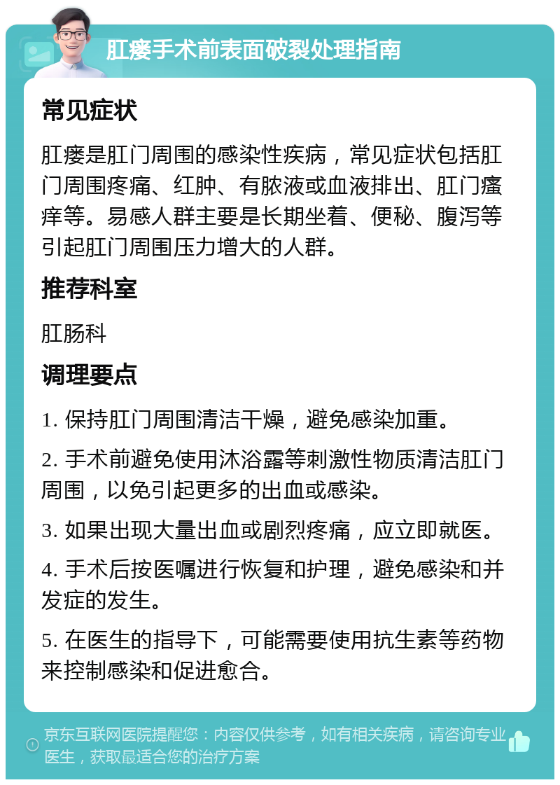 肛瘘手术前表面破裂处理指南 常见症状 肛瘘是肛门周围的感染性疾病，常见症状包括肛门周围疼痛、红肿、有脓液或血液排出、肛门瘙痒等。易感人群主要是长期坐着、便秘、腹泻等引起肛门周围压力增大的人群。 推荐科室 肛肠科 调理要点 1. 保持肛门周围清洁干燥，避免感染加重。 2. 手术前避免使用沐浴露等刺激性物质清洁肛门周围，以免引起更多的出血或感染。 3. 如果出现大量出血或剧烈疼痛，应立即就医。 4. 手术后按医嘱进行恢复和护理，避免感染和并发症的发生。 5. 在医生的指导下，可能需要使用抗生素等药物来控制感染和促进愈合。