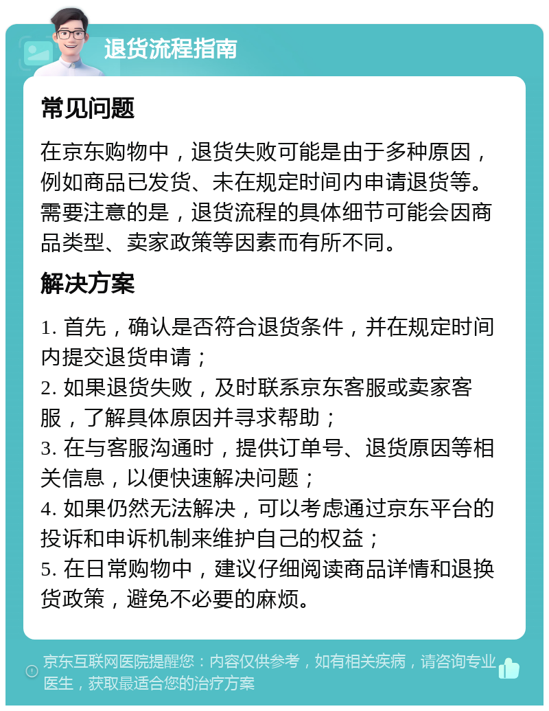 退货流程指南 常见问题 在京东购物中，退货失败可能是由于多种原因，例如商品已发货、未在规定时间内申请退货等。需要注意的是，退货流程的具体细节可能会因商品类型、卖家政策等因素而有所不同。 解决方案 1. 首先，确认是否符合退货条件，并在规定时间内提交退货申请； 2. 如果退货失败，及时联系京东客服或卖家客服，了解具体原因并寻求帮助； 3. 在与客服沟通时，提供订单号、退货原因等相关信息，以便快速解决问题； 4. 如果仍然无法解决，可以考虑通过京东平台的投诉和申诉机制来维护自己的权益； 5. 在日常购物中，建议仔细阅读商品详情和退换货政策，避免不必要的麻烦。