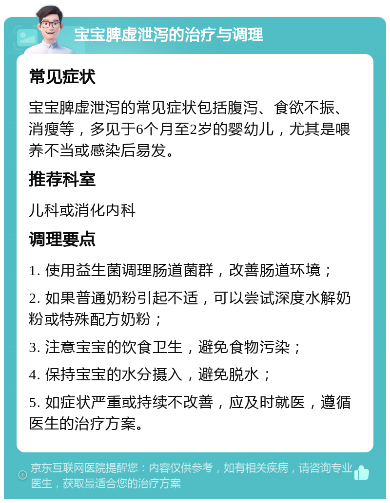 宝宝脾虚泄泻的治疗与调理 常见症状 宝宝脾虚泄泻的常见症状包括腹泻、食欲不振、消瘦等，多见于6个月至2岁的婴幼儿，尤其是喂养不当或感染后易发。 推荐科室 儿科或消化内科 调理要点 1. 使用益生菌调理肠道菌群，改善肠道环境； 2. 如果普通奶粉引起不适，可以尝试深度水解奶粉或特殊配方奶粉； 3. 注意宝宝的饮食卫生，避免食物污染； 4. 保持宝宝的水分摄入，避免脱水； 5. 如症状严重或持续不改善，应及时就医，遵循医生的治疗方案。