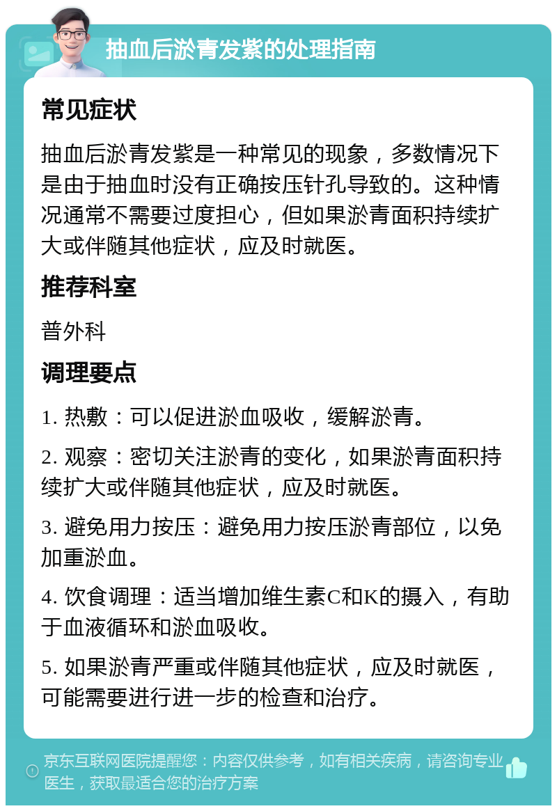 抽血后淤青发紫的处理指南 常见症状 抽血后淤青发紫是一种常见的现象，多数情况下是由于抽血时没有正确按压针孔导致的。这种情况通常不需要过度担心，但如果淤青面积持续扩大或伴随其他症状，应及时就医。 推荐科室 普外科 调理要点 1. 热敷：可以促进淤血吸收，缓解淤青。 2. 观察：密切关注淤青的变化，如果淤青面积持续扩大或伴随其他症状，应及时就医。 3. 避免用力按压：避免用力按压淤青部位，以免加重淤血。 4. 饮食调理：适当增加维生素C和K的摄入，有助于血液循环和淤血吸收。 5. 如果淤青严重或伴随其他症状，应及时就医，可能需要进行进一步的检查和治疗。