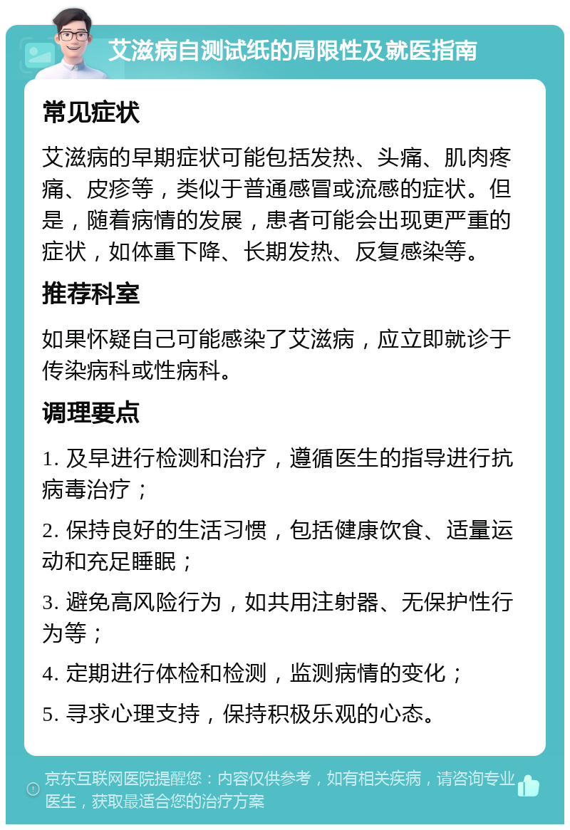 艾滋病自测试纸的局限性及就医指南 常见症状 艾滋病的早期症状可能包括发热、头痛、肌肉疼痛、皮疹等，类似于普通感冒或流感的症状。但是，随着病情的发展，患者可能会出现更严重的症状，如体重下降、长期发热、反复感染等。 推荐科室 如果怀疑自己可能感染了艾滋病，应立即就诊于传染病科或性病科。 调理要点 1. 及早进行检测和治疗，遵循医生的指导进行抗病毒治疗； 2. 保持良好的生活习惯，包括健康饮食、适量运动和充足睡眠； 3. 避免高风险行为，如共用注射器、无保护性行为等； 4. 定期进行体检和检测，监测病情的变化； 5. 寻求心理支持，保持积极乐观的心态。