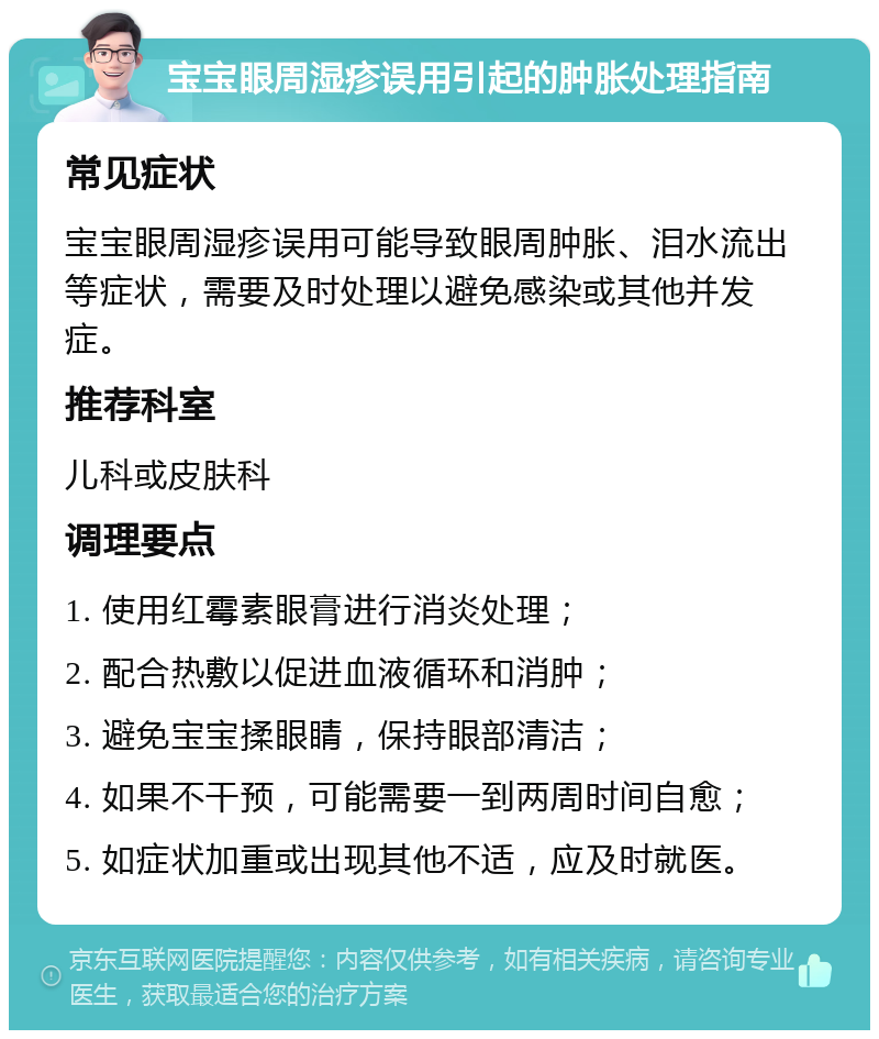 宝宝眼周湿疹误用引起的肿胀处理指南 常见症状 宝宝眼周湿疹误用可能导致眼周肿胀、泪水流出等症状，需要及时处理以避免感染或其他并发症。 推荐科室 儿科或皮肤科 调理要点 1. 使用红霉素眼膏进行消炎处理； 2. 配合热敷以促进血液循环和消肿； 3. 避免宝宝揉眼睛，保持眼部清洁； 4. 如果不干预，可能需要一到两周时间自愈； 5. 如症状加重或出现其他不适，应及时就医。