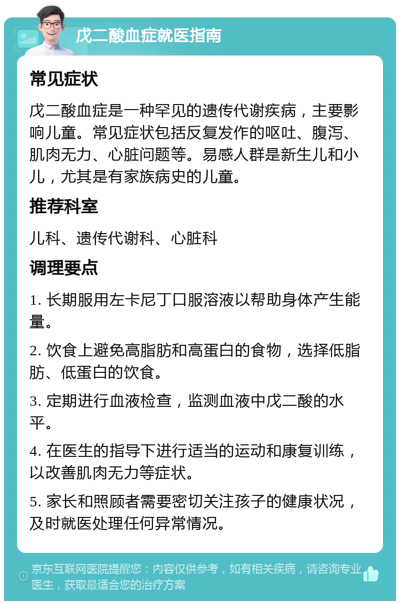 戊二酸血症就医指南 常见症状 戊二酸血症是一种罕见的遗传代谢疾病，主要影响儿童。常见症状包括反复发作的呕吐、腹泻、肌肉无力、心脏问题等。易感人群是新生儿和小儿，尤其是有家族病史的儿童。 推荐科室 儿科、遗传代谢科、心脏科 调理要点 1. 长期服用左卡尼丁口服溶液以帮助身体产生能量。 2. 饮食上避免高脂肪和高蛋白的食物，选择低脂肪、低蛋白的饮食。 3. 定期进行血液检查，监测血液中戊二酸的水平。 4. 在医生的指导下进行适当的运动和康复训练，以改善肌肉无力等症状。 5. 家长和照顾者需要密切关注孩子的健康状况，及时就医处理任何异常情况。