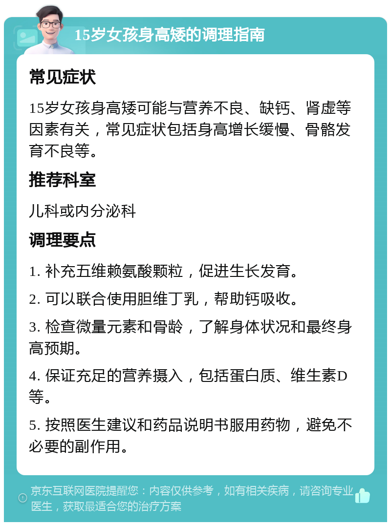 15岁女孩身高矮的调理指南 常见症状 15岁女孩身高矮可能与营养不良、缺钙、肾虚等因素有关，常见症状包括身高增长缓慢、骨骼发育不良等。 推荐科室 儿科或内分泌科 调理要点 1. 补充五维赖氨酸颗粒，促进生长发育。 2. 可以联合使用胆维丁乳，帮助钙吸收。 3. 检查微量元素和骨龄，了解身体状况和最终身高预期。 4. 保证充足的营养摄入，包括蛋白质、维生素D等。 5. 按照医生建议和药品说明书服用药物，避免不必要的副作用。