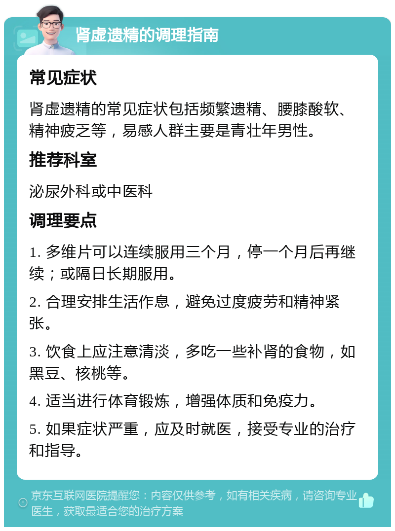 肾虚遗精的调理指南 常见症状 肾虚遗精的常见症状包括频繁遗精、腰膝酸软、精神疲乏等，易感人群主要是青壮年男性。 推荐科室 泌尿外科或中医科 调理要点 1. 多维片可以连续服用三个月，停一个月后再继续；或隔日长期服用。 2. 合理安排生活作息，避免过度疲劳和精神紧张。 3. 饮食上应注意清淡，多吃一些补肾的食物，如黑豆、核桃等。 4. 适当进行体育锻炼，增强体质和免疫力。 5. 如果症状严重，应及时就医，接受专业的治疗和指导。