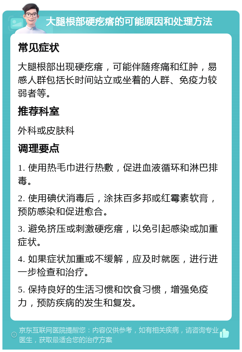 大腿根部硬疙瘩的可能原因和处理方法 常见症状 大腿根部出现硬疙瘩，可能伴随疼痛和红肿，易感人群包括长时间站立或坐着的人群、免疫力较弱者等。 推荐科室 外科或皮肤科 调理要点 1. 使用热毛巾进行热敷，促进血液循环和淋巴排毒。 2. 使用碘伏消毒后，涂抹百多邦或红霉素软膏，预防感染和促进愈合。 3. 避免挤压或刺激硬疙瘩，以免引起感染或加重症状。 4. 如果症状加重或不缓解，应及时就医，进行进一步检查和治疗。 5. 保持良好的生活习惯和饮食习惯，增强免疫力，预防疾病的发生和复发。