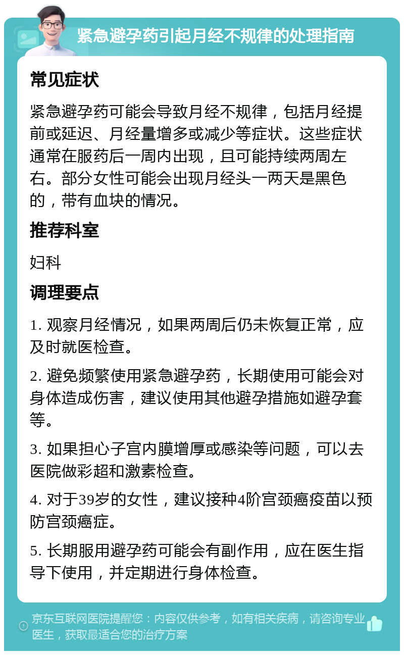 紧急避孕药引起月经不规律的处理指南 常见症状 紧急避孕药可能会导致月经不规律，包括月经提前或延迟、月经量增多或减少等症状。这些症状通常在服药后一周内出现，且可能持续两周左右。部分女性可能会出现月经头一两天是黑色的，带有血块的情况。 推荐科室 妇科 调理要点 1. 观察月经情况，如果两周后仍未恢复正常，应及时就医检查。 2. 避免频繁使用紧急避孕药，长期使用可能会对身体造成伤害，建议使用其他避孕措施如避孕套等。 3. 如果担心子宫内膜增厚或感染等问题，可以去医院做彩超和激素检查。 4. 对于39岁的女性，建议接种4阶宫颈癌疫苗以预防宫颈癌症。 5. 长期服用避孕药可能会有副作用，应在医生指导下使用，并定期进行身体检查。