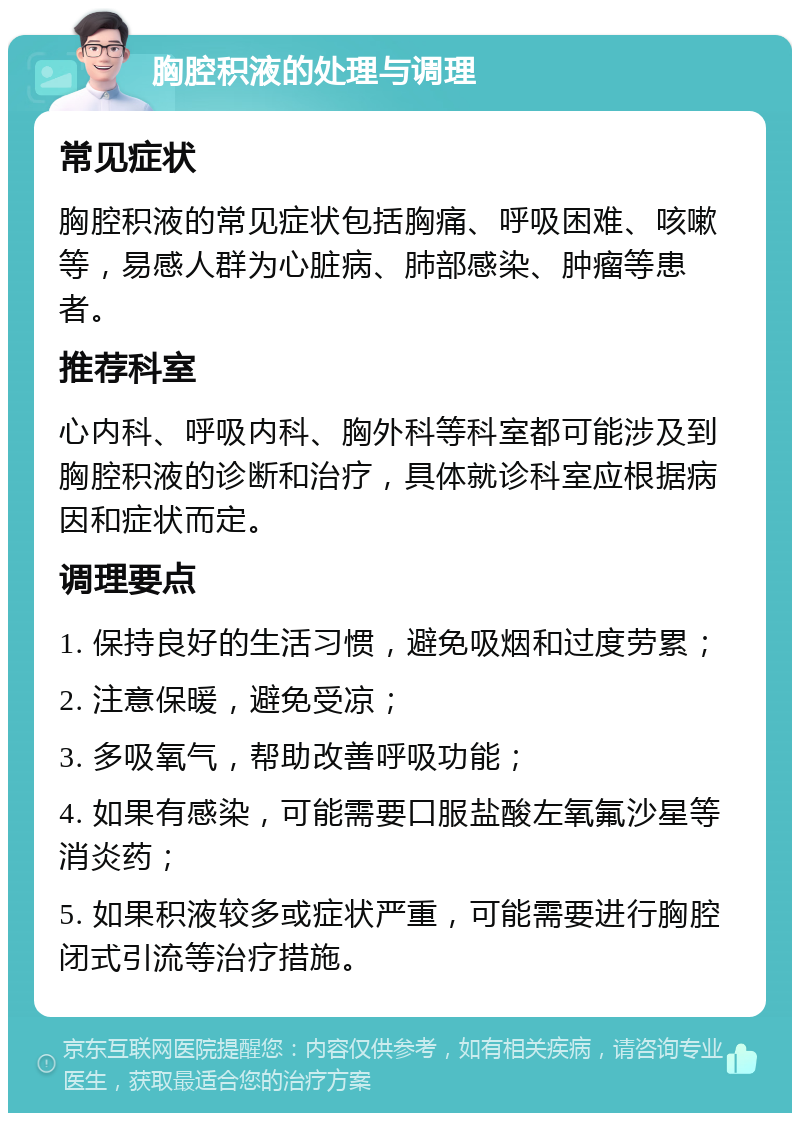 胸腔积液的处理与调理 常见症状 胸腔积液的常见症状包括胸痛、呼吸困难、咳嗽等，易感人群为心脏病、肺部感染、肿瘤等患者。 推荐科室 心内科、呼吸内科、胸外科等科室都可能涉及到胸腔积液的诊断和治疗，具体就诊科室应根据病因和症状而定。 调理要点 1. 保持良好的生活习惯，避免吸烟和过度劳累； 2. 注意保暖，避免受凉； 3. 多吸氧气，帮助改善呼吸功能； 4. 如果有感染，可能需要口服盐酸左氧氟沙星等消炎药； 5. 如果积液较多或症状严重，可能需要进行胸腔闭式引流等治疗措施。