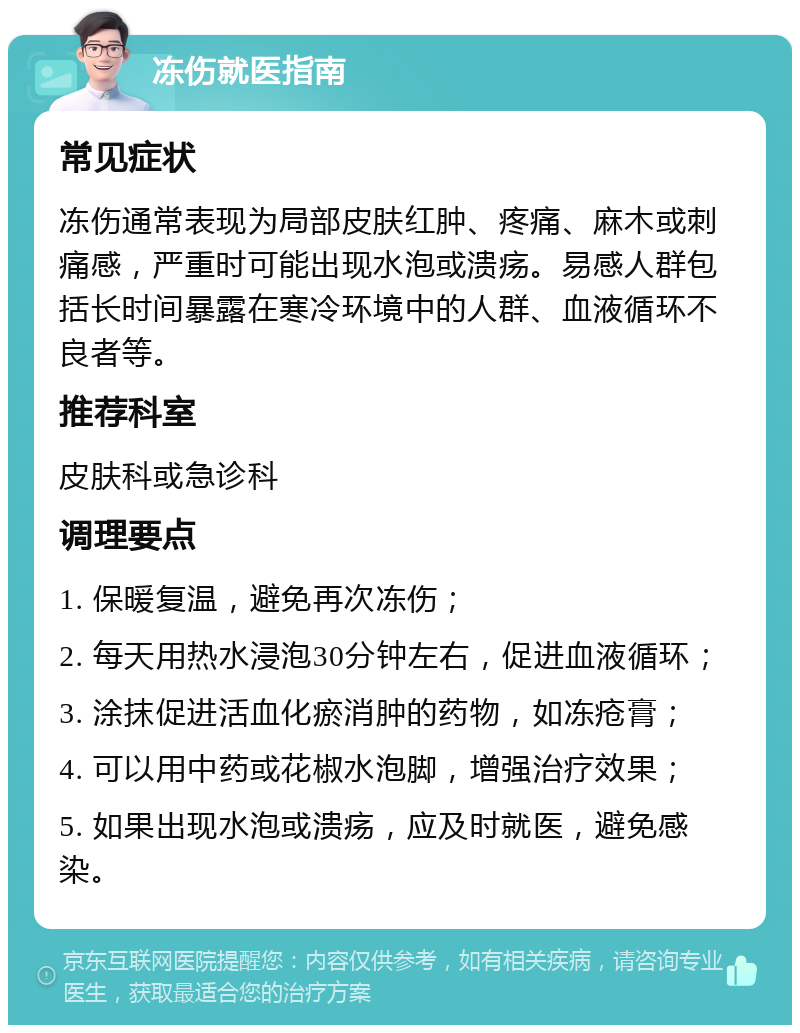 冻伤就医指南 常见症状 冻伤通常表现为局部皮肤红肿、疼痛、麻木或刺痛感，严重时可能出现水泡或溃疡。易感人群包括长时间暴露在寒冷环境中的人群、血液循环不良者等。 推荐科室 皮肤科或急诊科 调理要点 1. 保暖复温，避免再次冻伤； 2. 每天用热水浸泡30分钟左右，促进血液循环； 3. 涂抹促进活血化瘀消肿的药物，如冻疮膏； 4. 可以用中药或花椒水泡脚，增强治疗效果； 5. 如果出现水泡或溃疡，应及时就医，避免感染。