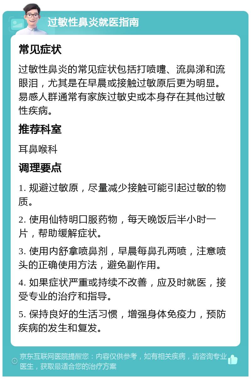 过敏性鼻炎就医指南 常见症状 过敏性鼻炎的常见症状包括打喷嚏、流鼻涕和流眼泪，尤其是在早晨或接触过敏原后更为明显。易感人群通常有家族过敏史或本身存在其他过敏性疾病。 推荐科室 耳鼻喉科 调理要点 1. 规避过敏原，尽量减少接触可能引起过敏的物质。 2. 使用仙特明口服药物，每天晚饭后半小时一片，帮助缓解症状。 3. 使用内舒拿喷鼻剂，早晨每鼻孔两喷，注意喷头的正确使用方法，避免副作用。 4. 如果症状严重或持续不改善，应及时就医，接受专业的治疗和指导。 5. 保持良好的生活习惯，增强身体免疫力，预防疾病的发生和复发。