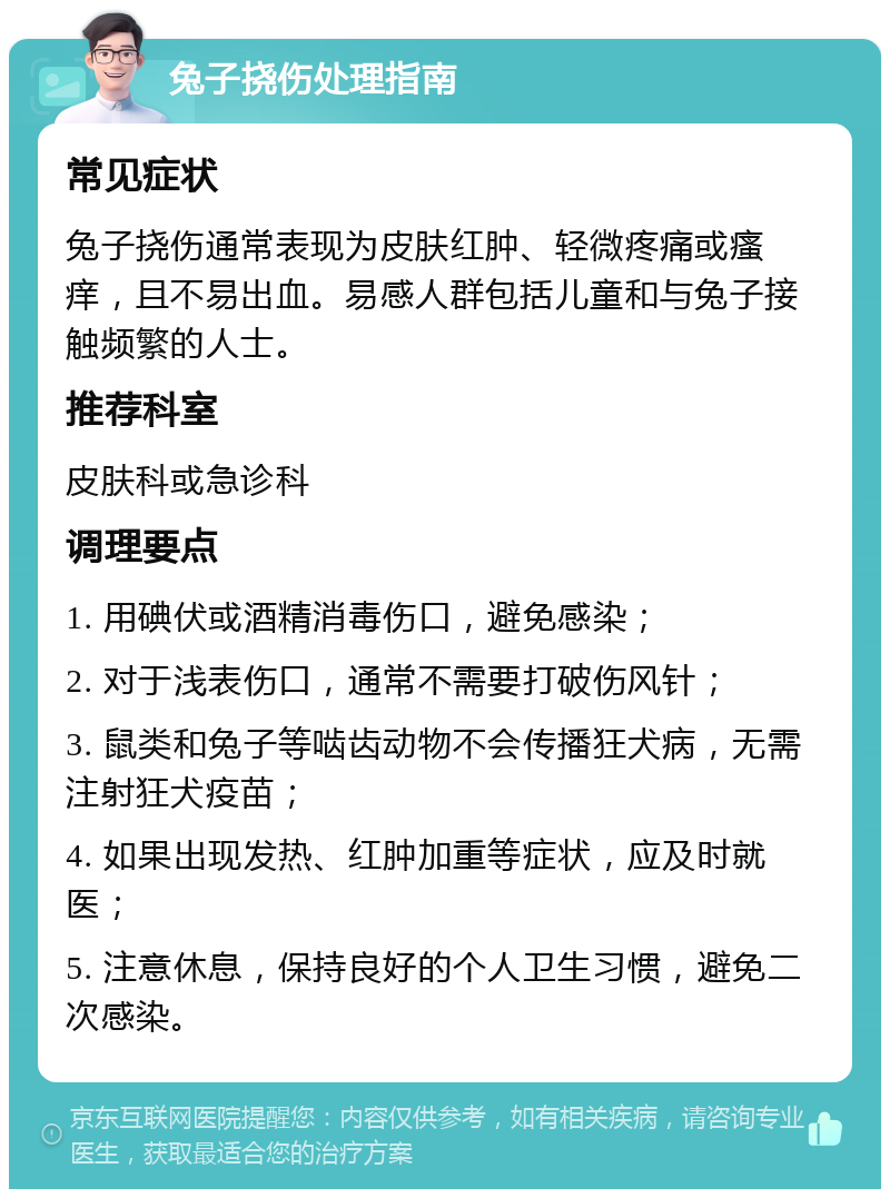 兔子挠伤处理指南 常见症状 兔子挠伤通常表现为皮肤红肿、轻微疼痛或瘙痒，且不易出血。易感人群包括儿童和与兔子接触频繁的人士。 推荐科室 皮肤科或急诊科 调理要点 1. 用碘伏或酒精消毒伤口，避免感染； 2. 对于浅表伤口，通常不需要打破伤风针； 3. 鼠类和兔子等啮齿动物不会传播狂犬病，无需注射狂犬疫苗； 4. 如果出现发热、红肿加重等症状，应及时就医； 5. 注意休息，保持良好的个人卫生习惯，避免二次感染。