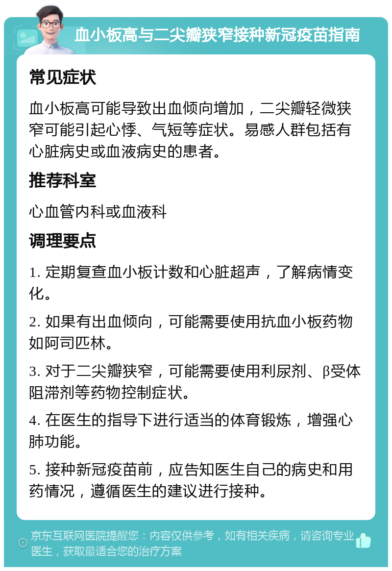 血小板高与二尖瓣狭窄接种新冠疫苗指南 常见症状 血小板高可能导致出血倾向增加，二尖瓣轻微狭窄可能引起心悸、气短等症状。易感人群包括有心脏病史或血液病史的患者。 推荐科室 心血管内科或血液科 调理要点 1. 定期复查血小板计数和心脏超声，了解病情变化。 2. 如果有出血倾向，可能需要使用抗血小板药物如阿司匹林。 3. 对于二尖瓣狭窄，可能需要使用利尿剂、β受体阻滞剂等药物控制症状。 4. 在医生的指导下进行适当的体育锻炼，增强心肺功能。 5. 接种新冠疫苗前，应告知医生自己的病史和用药情况，遵循医生的建议进行接种。