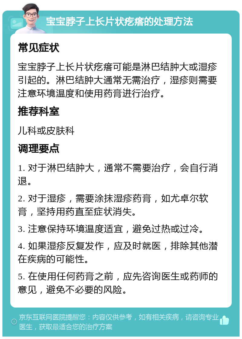 宝宝脖子上长片状疙瘩的处理方法 常见症状 宝宝脖子上长片状疙瘩可能是淋巴结肿大或湿疹引起的。淋巴结肿大通常无需治疗，湿疹则需要注意环境温度和使用药膏进行治疗。 推荐科室 儿科或皮肤科 调理要点 1. 对于淋巴结肿大，通常不需要治疗，会自行消退。 2. 对于湿疹，需要涂抹湿疹药膏，如尤卓尔软膏，坚持用药直至症状消失。 3. 注意保持环境温度适宜，避免过热或过冷。 4. 如果湿疹反复发作，应及时就医，排除其他潜在疾病的可能性。 5. 在使用任何药膏之前，应先咨询医生或药师的意见，避免不必要的风险。