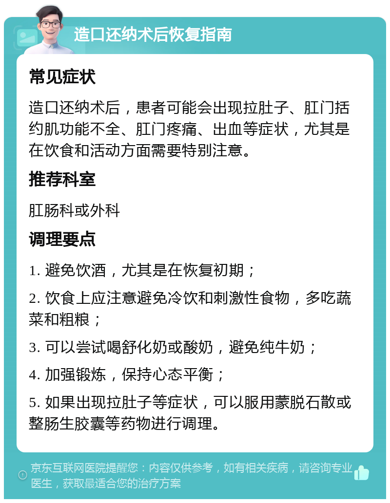 造口还纳术后恢复指南 常见症状 造口还纳术后，患者可能会出现拉肚子、肛门括约肌功能不全、肛门疼痛、出血等症状，尤其是在饮食和活动方面需要特别注意。 推荐科室 肛肠科或外科 调理要点 1. 避免饮酒，尤其是在恢复初期； 2. 饮食上应注意避免冷饮和刺激性食物，多吃蔬菜和粗粮； 3. 可以尝试喝舒化奶或酸奶，避免纯牛奶； 4. 加强锻炼，保持心态平衡； 5. 如果出现拉肚子等症状，可以服用蒙脱石散或整肠生胶囊等药物进行调理。