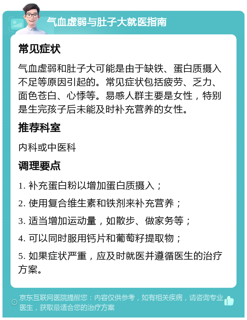 气血虚弱与肚子大就医指南 常见症状 气血虚弱和肚子大可能是由于缺铁、蛋白质摄入不足等原因引起的。常见症状包括疲劳、乏力、面色苍白、心悸等。易感人群主要是女性，特别是生完孩子后未能及时补充营养的女性。 推荐科室 内科或中医科 调理要点 1. 补充蛋白粉以增加蛋白质摄入； 2. 使用复合维生素和铁剂来补充营养； 3. 适当增加运动量，如散步、做家务等； 4. 可以同时服用钙片和葡萄籽提取物； 5. 如果症状严重，应及时就医并遵循医生的治疗方案。