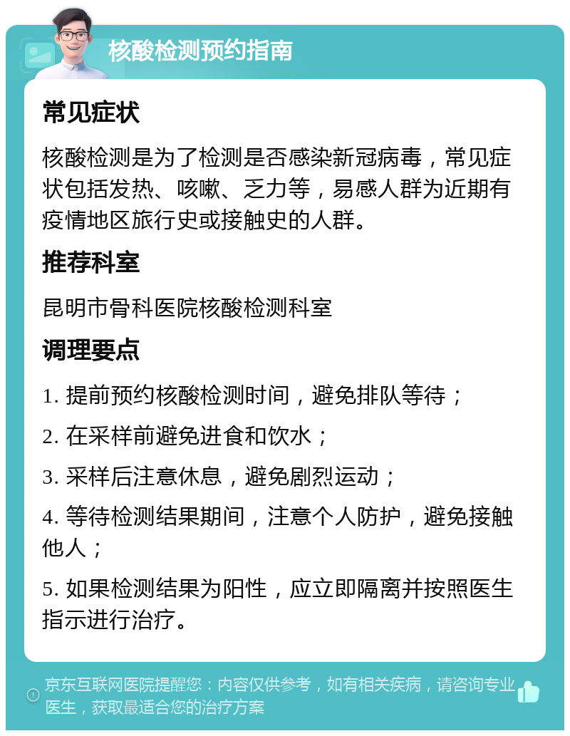 核酸检测预约指南 常见症状 核酸检测是为了检测是否感染新冠病毒，常见症状包括发热、咳嗽、乏力等，易感人群为近期有疫情地区旅行史或接触史的人群。 推荐科室 昆明市骨科医院核酸检测科室 调理要点 1. 提前预约核酸检测时间，避免排队等待； 2. 在采样前避免进食和饮水； 3. 采样后注意休息，避免剧烈运动； 4. 等待检测结果期间，注意个人防护，避免接触他人； 5. 如果检测结果为阳性，应立即隔离并按照医生指示进行治疗。