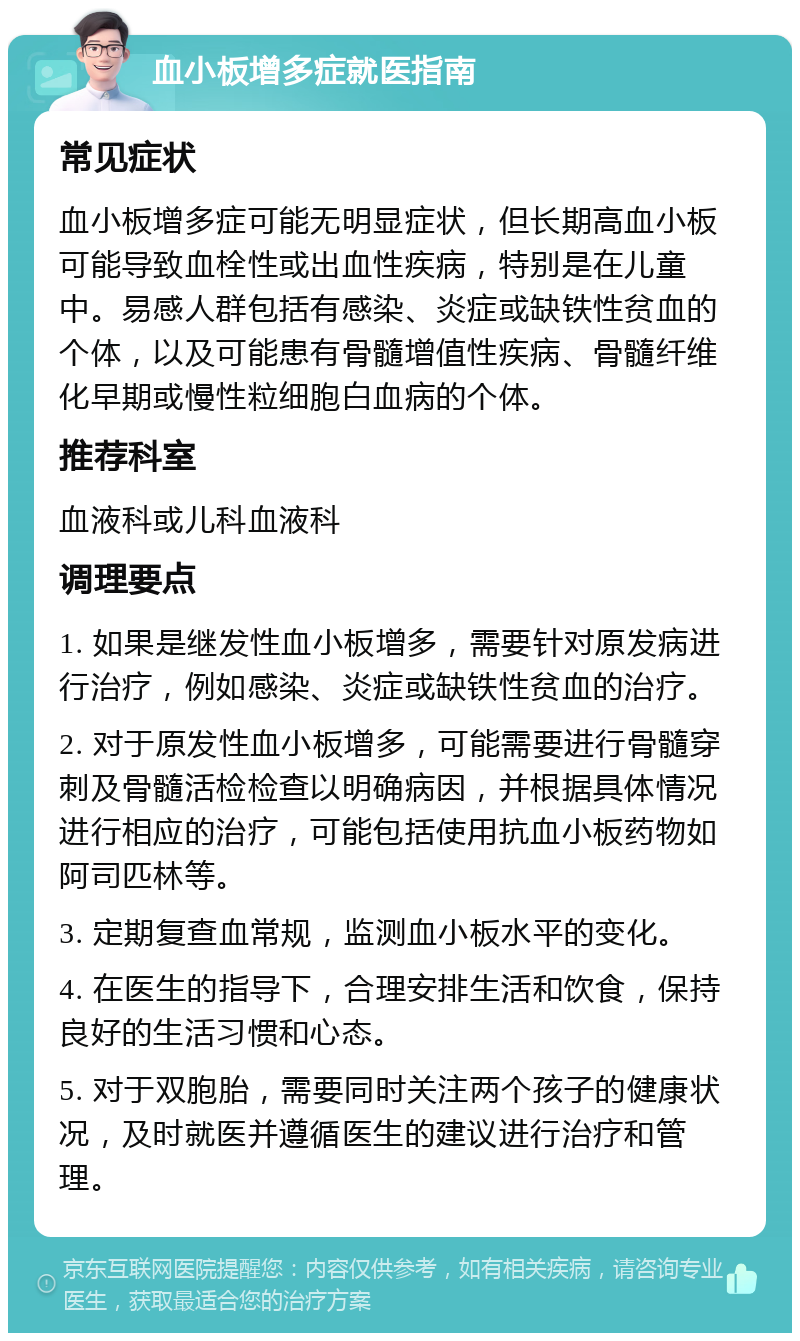 血小板增多症就医指南 常见症状 血小板增多症可能无明显症状，但长期高血小板可能导致血栓性或出血性疾病，特别是在儿童中。易感人群包括有感染、炎症或缺铁性贫血的个体，以及可能患有骨髓增值性疾病、骨髓纤维化早期或慢性粒细胞白血病的个体。 推荐科室 血液科或儿科血液科 调理要点 1. 如果是继发性血小板增多，需要针对原发病进行治疗，例如感染、炎症或缺铁性贫血的治疗。 2. 对于原发性血小板增多，可能需要进行骨髓穿刺及骨髓活检检查以明确病因，并根据具体情况进行相应的治疗，可能包括使用抗血小板药物如阿司匹林等。 3. 定期复查血常规，监测血小板水平的变化。 4. 在医生的指导下，合理安排生活和饮食，保持良好的生活习惯和心态。 5. 对于双胞胎，需要同时关注两个孩子的健康状况，及时就医并遵循医生的建议进行治疗和管理。