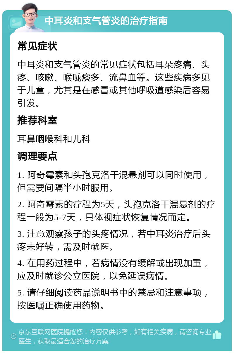 中耳炎和支气管炎的治疗指南 常见症状 中耳炎和支气管炎的常见症状包括耳朵疼痛、头疼、咳嗽、喉咙痰多、流鼻血等。这些疾病多见于儿童，尤其是在感冒或其他呼吸道感染后容易引发。 推荐科室 耳鼻咽喉科和儿科 调理要点 1. 阿奇霉素和头孢克洛干混悬剂可以同时使用，但需要间隔半小时服用。 2. 阿奇霉素的疗程为5天，头孢克洛干混悬剂的疗程一般为5-7天，具体视症状恢复情况而定。 3. 注意观察孩子的头疼情况，若中耳炎治疗后头疼未好转，需及时就医。 4. 在用药过程中，若病情没有缓解或出现加重，应及时就诊公立医院，以免延误病情。 5. 请仔细阅读药品说明书中的禁忌和注意事项，按医嘱正确使用药物。