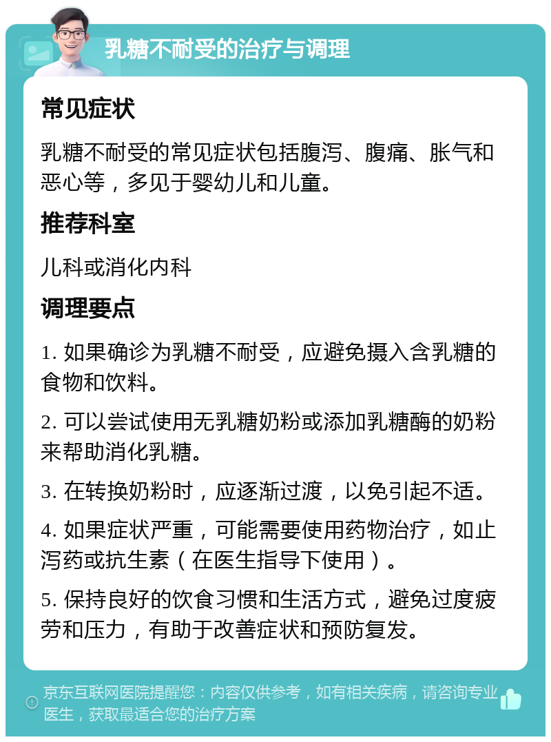 乳糖不耐受的治疗与调理 常见症状 乳糖不耐受的常见症状包括腹泻、腹痛、胀气和恶心等，多见于婴幼儿和儿童。 推荐科室 儿科或消化内科 调理要点 1. 如果确诊为乳糖不耐受，应避免摄入含乳糖的食物和饮料。 2. 可以尝试使用无乳糖奶粉或添加乳糖酶的奶粉来帮助消化乳糖。 3. 在转换奶粉时，应逐渐过渡，以免引起不适。 4. 如果症状严重，可能需要使用药物治疗，如止泻药或抗生素（在医生指导下使用）。 5. 保持良好的饮食习惯和生活方式，避免过度疲劳和压力，有助于改善症状和预防复发。