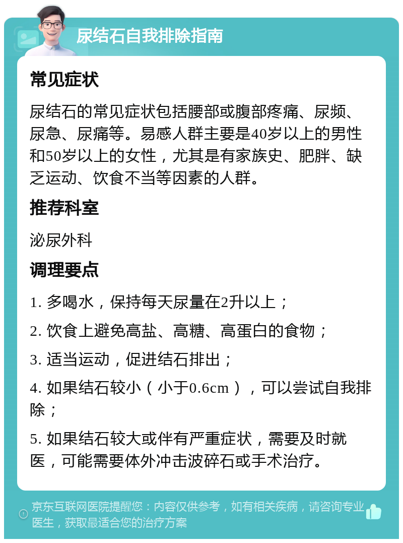 尿结石自我排除指南 常见症状 尿结石的常见症状包括腰部或腹部疼痛、尿频、尿急、尿痛等。易感人群主要是40岁以上的男性和50岁以上的女性，尤其是有家族史、肥胖、缺乏运动、饮食不当等因素的人群。 推荐科室 泌尿外科 调理要点 1. 多喝水，保持每天尿量在2升以上； 2. 饮食上避免高盐、高糖、高蛋白的食物； 3. 适当运动，促进结石排出； 4. 如果结石较小（小于0.6cm），可以尝试自我排除； 5. 如果结石较大或伴有严重症状，需要及时就医，可能需要体外冲击波碎石或手术治疗。