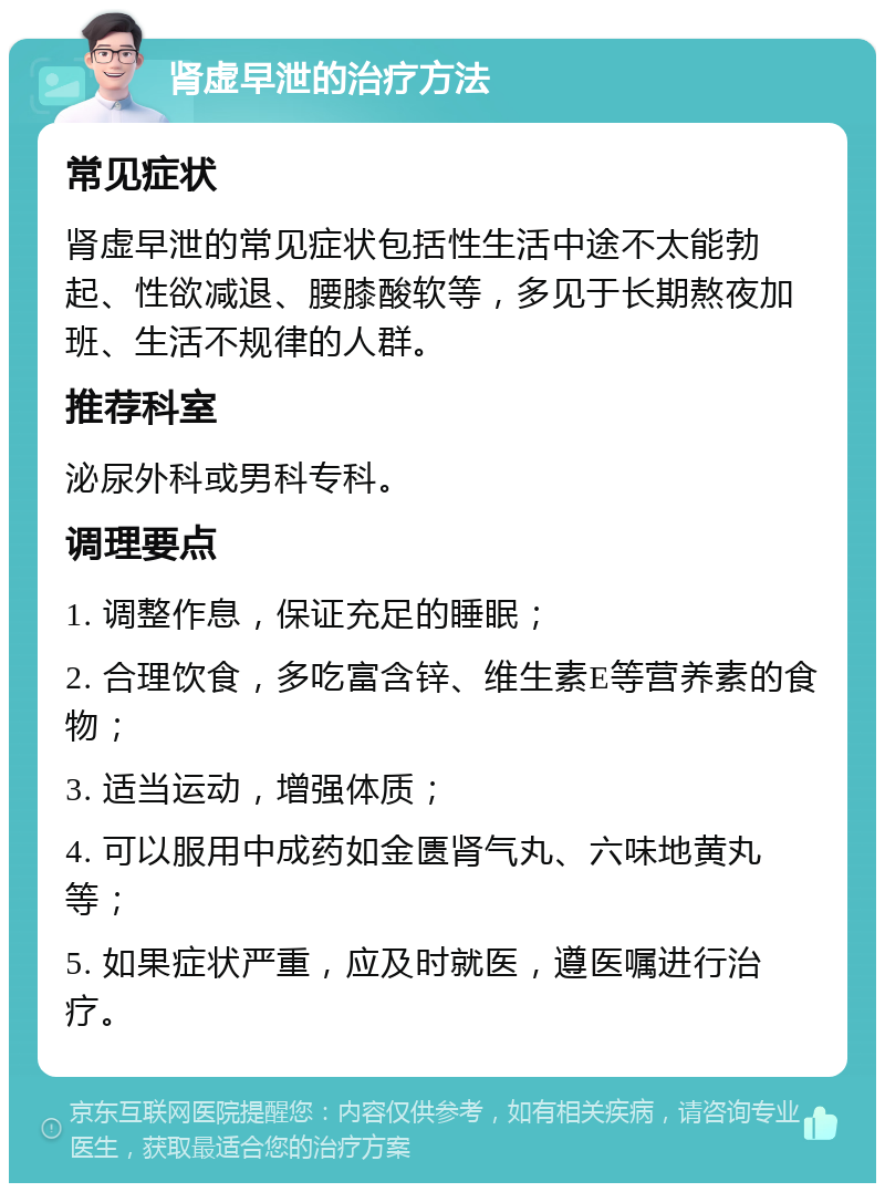 肾虚早泄的治疗方法 常见症状 肾虚早泄的常见症状包括性生活中途不太能勃起、性欲减退、腰膝酸软等，多见于长期熬夜加班、生活不规律的人群。 推荐科室 泌尿外科或男科专科。 调理要点 1. 调整作息，保证充足的睡眠； 2. 合理饮食，多吃富含锌、维生素E等营养素的食物； 3. 适当运动，增强体质； 4. 可以服用中成药如金匮肾气丸、六味地黄丸等； 5. 如果症状严重，应及时就医，遵医嘱进行治疗。