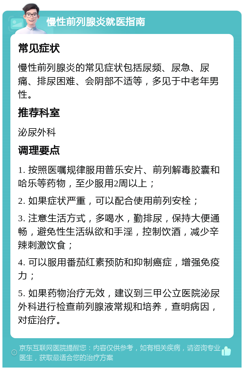 慢性前列腺炎就医指南 常见症状 慢性前列腺炎的常见症状包括尿频、尿急、尿痛、排尿困难、会阴部不适等，多见于中老年男性。 推荐科室 泌尿外科 调理要点 1. 按照医嘱规律服用普乐安片、前列解毒胶囊和哈乐等药物，至少服用2周以上； 2. 如果症状严重，可以配合使用前列安栓； 3. 注意生活方式，多喝水，勤排尿，保持大便通畅，避免性生活纵欲和手淫，控制饮酒，减少辛辣刺激饮食； 4. 可以服用番茄红素预防和抑制癌症，增强免疫力； 5. 如果药物治疗无效，建议到三甲公立医院泌尿外科进行检查前列腺液常规和培养，查明病因，对症治疗。