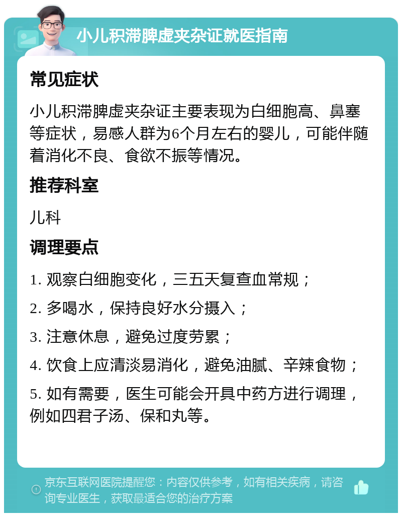 小儿积滞脾虚夹杂证就医指南 常见症状 小儿积滞脾虚夹杂证主要表现为白细胞高、鼻塞等症状，易感人群为6个月左右的婴儿，可能伴随着消化不良、食欲不振等情况。 推荐科室 儿科 调理要点 1. 观察白细胞变化，三五天复查血常规； 2. 多喝水，保持良好水分摄入； 3. 注意休息，避免过度劳累； 4. 饮食上应清淡易消化，避免油腻、辛辣食物； 5. 如有需要，医生可能会开具中药方进行调理，例如四君子汤、保和丸等。