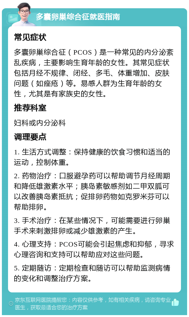 多囊卵巢综合征就医指南 常见症状 多囊卵巢综合征（PCOS）是一种常见的内分泌紊乱疾病，主要影响生育年龄的女性。其常见症状包括月经不规律、闭经、多毛、体重增加、皮肤问题（如痤疮）等。易感人群为生育年龄的女性，尤其是有家族史的女性。 推荐科室 妇科或内分泌科 调理要点 1. 生活方式调整：保持健康的饮食习惯和适当的运动，控制体重。 2. 药物治疗：口服避孕药可以帮助调节月经周期和降低雄激素水平；胰岛素敏感剂如二甲双胍可以改善胰岛素抵抗；促排卵药物如克罗米芬可以帮助排卵。 3. 手术治疗：在某些情况下，可能需要进行卵巢手术来刺激排卵或减少雄激素的产生。 4. 心理支持：PCOS可能会引起焦虑和抑郁，寻求心理咨询和支持可以帮助应对这些问题。 5. 定期随访：定期检查和随访可以帮助监测病情的变化和调整治疗方案。