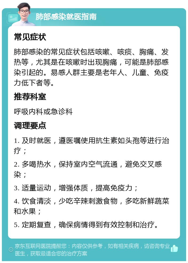 肺部感染就医指南 常见症状 肺部感染的常见症状包括咳嗽、咳痰、胸痛、发热等，尤其是在咳嗽时出现胸痛，可能是肺部感染引起的。易感人群主要是老年人、儿童、免疫力低下者等。 推荐科室 呼吸内科或急诊科 调理要点 1. 及时就医，遵医嘱使用抗生素如头孢等进行治疗； 2. 多喝热水，保持室内空气流通，避免交叉感染； 3. 适量运动，增强体质，提高免疫力； 4. 饮食清淡，少吃辛辣刺激食物，多吃新鲜蔬菜和水果； 5. 定期复查，确保病情得到有效控制和治疗。