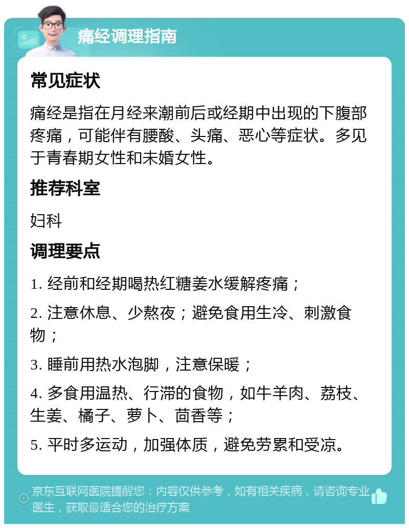 痛经调理指南 常见症状 痛经是指在月经来潮前后或经期中出现的下腹部疼痛，可能伴有腰酸、头痛、恶心等症状。多见于青春期女性和未婚女性。 推荐科室 妇科 调理要点 1. 经前和经期喝热红糖姜水缓解疼痛； 2. 注意休息、少熬夜；避免食用生冷、刺激食物； 3. 睡前用热水泡脚，注意保暖； 4. 多食用温热、行滞的食物，如牛羊肉、荔枝、生姜、橘子、萝卜、茴香等； 5. 平时多运动，加强体质，避免劳累和受凉。