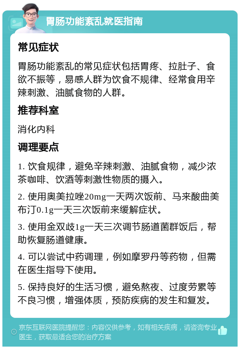 胃肠功能紊乱就医指南 常见症状 胃肠功能紊乱的常见症状包括胃疼、拉肚子、食欲不振等，易感人群为饮食不规律、经常食用辛辣刺激、油腻食物的人群。 推荐科室 消化内科 调理要点 1. 饮食规律，避免辛辣刺激、油腻食物，减少浓茶咖啡、饮酒等刺激性物质的摄入。 2. 使用奥美拉唑20mg一天两次饭前、马来酸曲美布汀0.1g一天三次饭前来缓解症状。 3. 使用金双歧1g一天三次调节肠道菌群饭后，帮助恢复肠道健康。 4. 可以尝试中药调理，例如摩罗丹等药物，但需在医生指导下使用。 5. 保持良好的生活习惯，避免熬夜、过度劳累等不良习惯，增强体质，预防疾病的发生和复发。