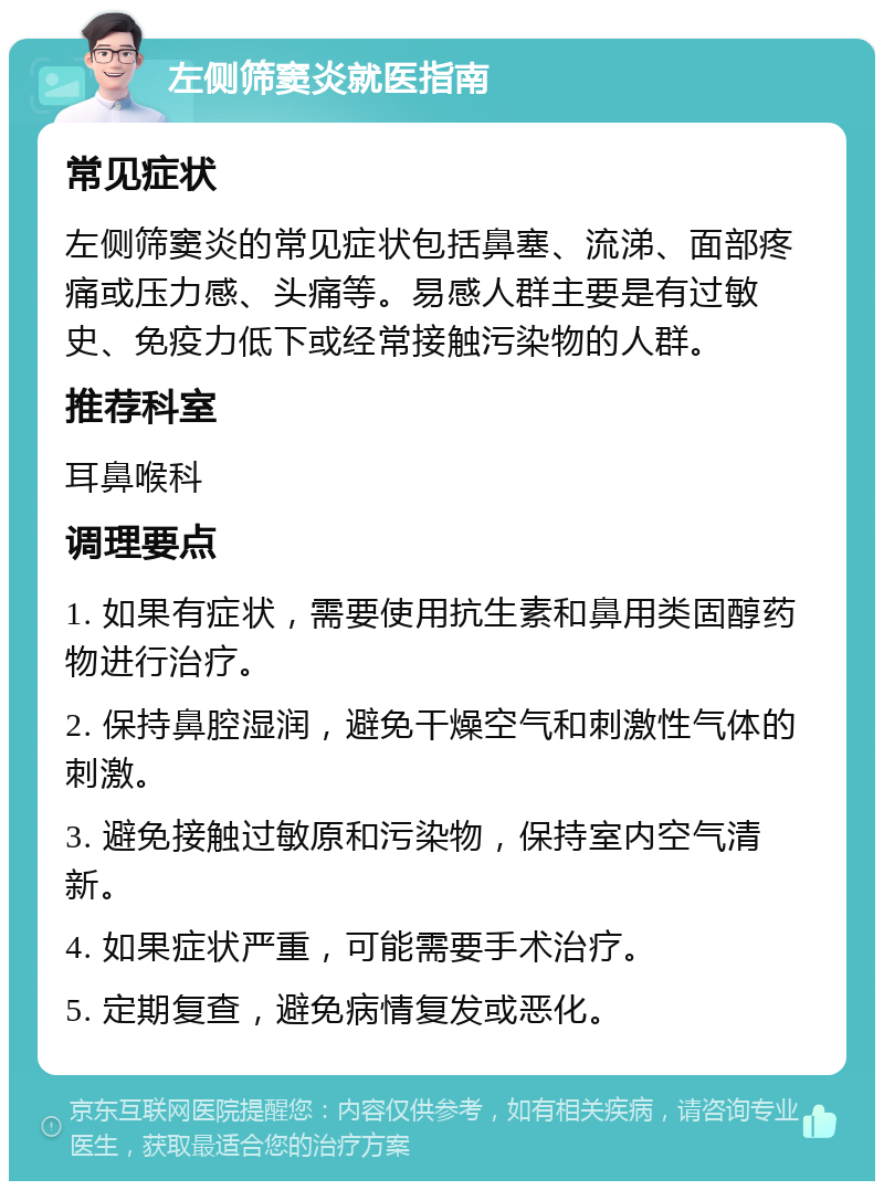 左侧筛窦炎就医指南 常见症状 左侧筛窦炎的常见症状包括鼻塞、流涕、面部疼痛或压力感、头痛等。易感人群主要是有过敏史、免疫力低下或经常接触污染物的人群。 推荐科室 耳鼻喉科 调理要点 1. 如果有症状，需要使用抗生素和鼻用类固醇药物进行治疗。 2. 保持鼻腔湿润，避免干燥空气和刺激性气体的刺激。 3. 避免接触过敏原和污染物，保持室内空气清新。 4. 如果症状严重，可能需要手术治疗。 5. 定期复查，避免病情复发或恶化。