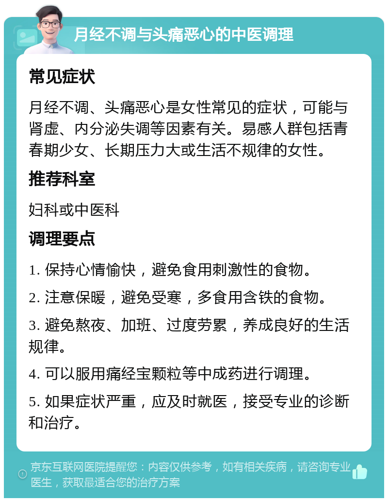 月经不调与头痛恶心的中医调理 常见症状 月经不调、头痛恶心是女性常见的症状，可能与肾虚、内分泌失调等因素有关。易感人群包括青春期少女、长期压力大或生活不规律的女性。 推荐科室 妇科或中医科 调理要点 1. 保持心情愉快，避免食用刺激性的食物。 2. 注意保暖，避免受寒，多食用含铁的食物。 3. 避免熬夜、加班、过度劳累，养成良好的生活规律。 4. 可以服用痛经宝颗粒等中成药进行调理。 5. 如果症状严重，应及时就医，接受专业的诊断和治疗。