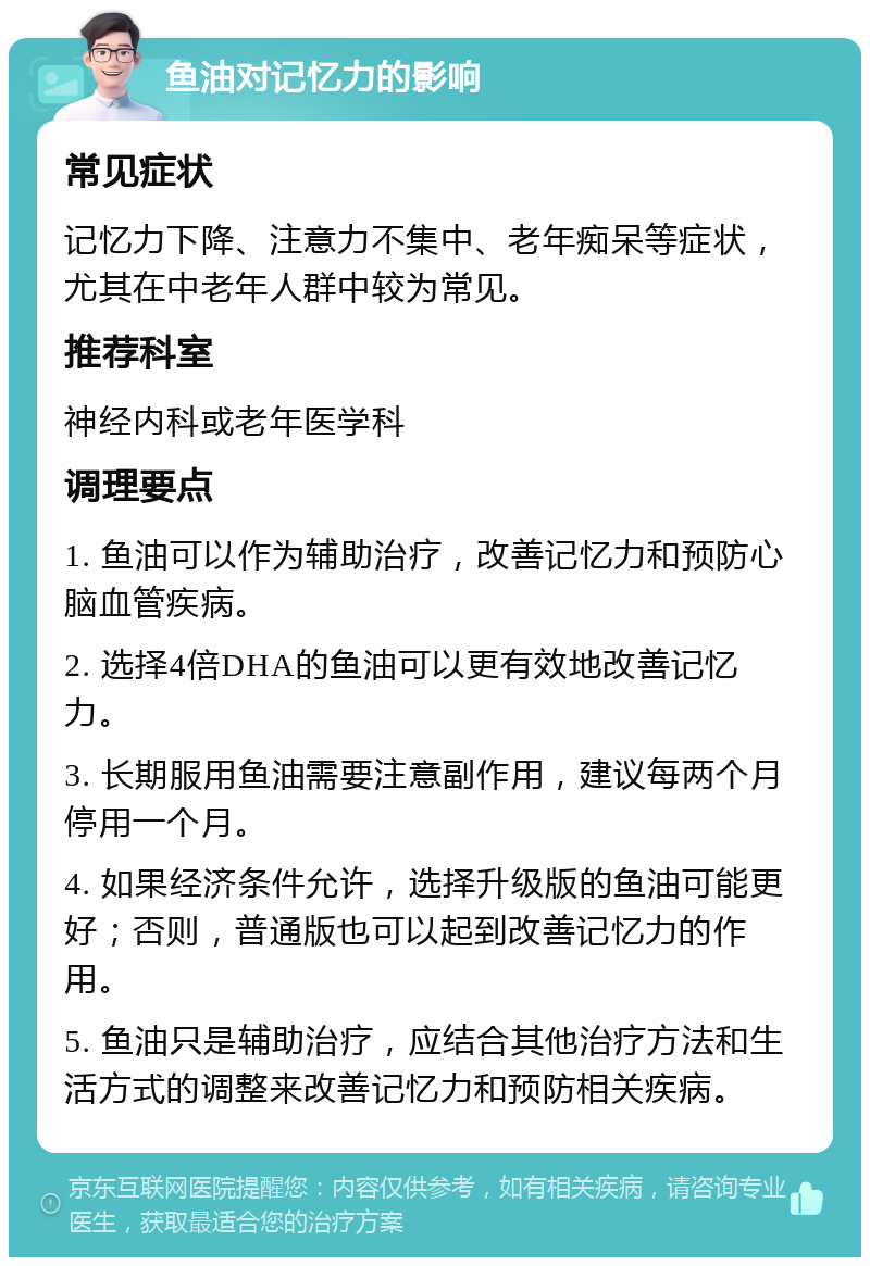 鱼油对记忆力的影响 常见症状 记忆力下降、注意力不集中、老年痴呆等症状，尤其在中老年人群中较为常见。 推荐科室 神经内科或老年医学科 调理要点 1. 鱼油可以作为辅助治疗，改善记忆力和预防心脑血管疾病。 2. 选择4倍DHA的鱼油可以更有效地改善记忆力。 3. 长期服用鱼油需要注意副作用，建议每两个月停用一个月。 4. 如果经济条件允许，选择升级版的鱼油可能更好；否则，普通版也可以起到改善记忆力的作用。 5. 鱼油只是辅助治疗，应结合其他治疗方法和生活方式的调整来改善记忆力和预防相关疾病。