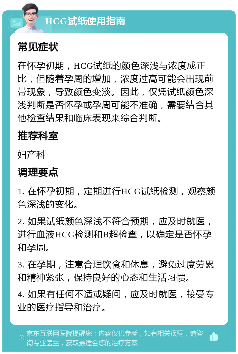 HCG试纸使用指南 常见症状 在怀孕初期，HCG试纸的颜色深浅与浓度成正比，但随着孕周的增加，浓度过高可能会出现前带现象，导致颜色变淡。因此，仅凭试纸颜色深浅判断是否怀孕或孕周可能不准确，需要结合其他检查结果和临床表现来综合判断。 推荐科室 妇产科 调理要点 1. 在怀孕初期，定期进行HCG试纸检测，观察颜色深浅的变化。 2. 如果试纸颜色深浅不符合预期，应及时就医，进行血液HCG检测和B超检查，以确定是否怀孕和孕周。 3. 在孕期，注意合理饮食和休息，避免过度劳累和精神紧张，保持良好的心态和生活习惯。 4. 如果有任何不适或疑问，应及时就医，接受专业的医疗指导和治疗。