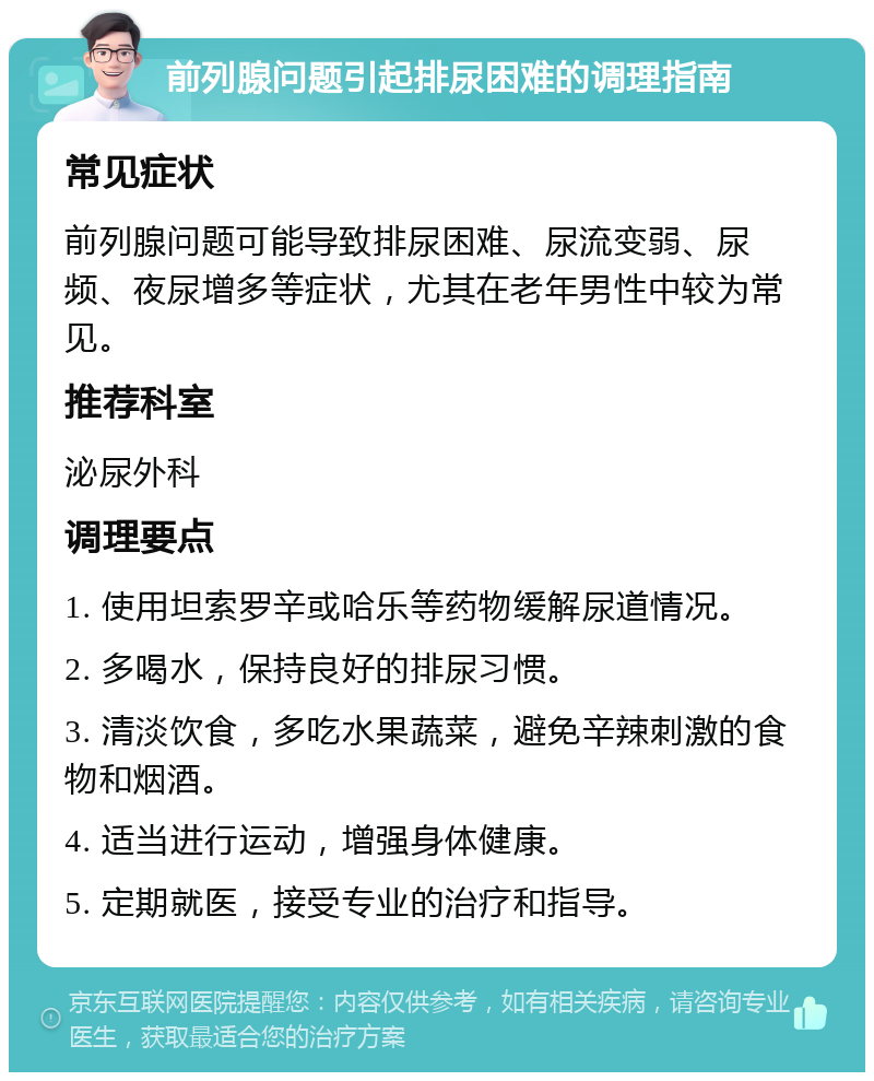 前列腺问题引起排尿困难的调理指南 常见症状 前列腺问题可能导致排尿困难、尿流变弱、尿频、夜尿增多等症状，尤其在老年男性中较为常见。 推荐科室 泌尿外科 调理要点 1. 使用坦索罗辛或哈乐等药物缓解尿道情况。 2. 多喝水，保持良好的排尿习惯。 3. 清淡饮食，多吃水果蔬菜，避免辛辣刺激的食物和烟酒。 4. 适当进行运动，增强身体健康。 5. 定期就医，接受专业的治疗和指导。