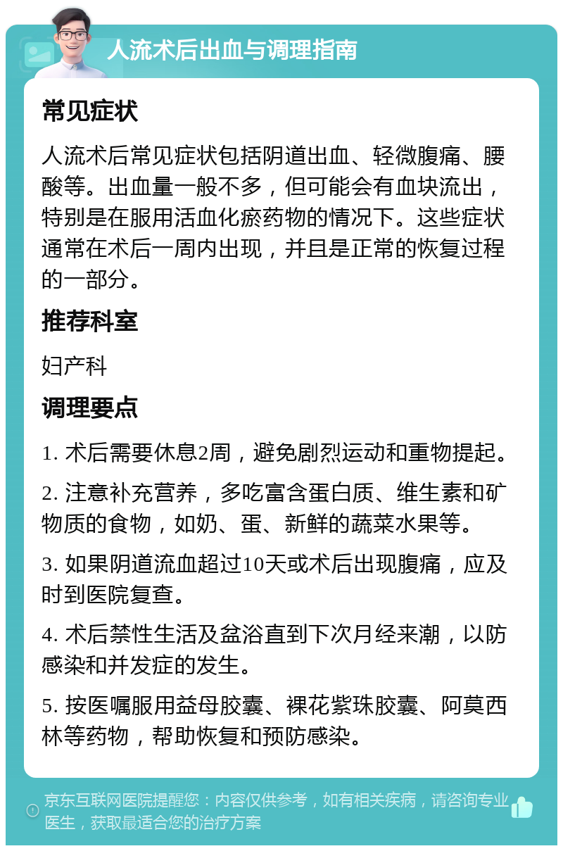 人流术后出血与调理指南 常见症状 人流术后常见症状包括阴道出血、轻微腹痛、腰酸等。出血量一般不多，但可能会有血块流出，特别是在服用活血化瘀药物的情况下。这些症状通常在术后一周内出现，并且是正常的恢复过程的一部分。 推荐科室 妇产科 调理要点 1. 术后需要休息2周，避免剧烈运动和重物提起。 2. 注意补充营养，多吃富含蛋白质、维生素和矿物质的食物，如奶、蛋、新鲜的蔬菜水果等。 3. 如果阴道流血超过10天或术后出现腹痛，应及时到医院复查。 4. 术后禁性生活及盆浴直到下次月经来潮，以防感染和并发症的发生。 5. 按医嘱服用益母胶囊、裸花紫珠胶囊、阿莫西林等药物，帮助恢复和预防感染。