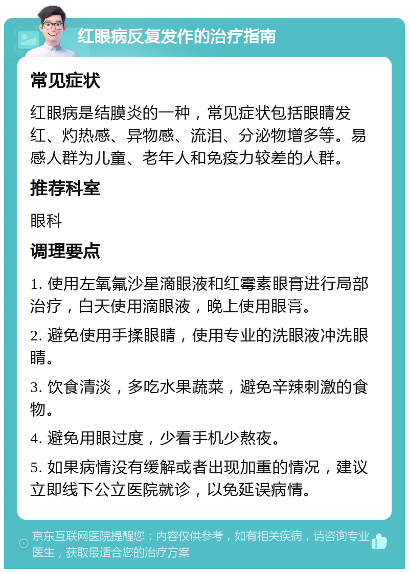 红眼病反复发作的治疗指南 常见症状 红眼病是结膜炎的一种，常见症状包括眼睛发红、灼热感、异物感、流泪、分泌物增多等。易感人群为儿童、老年人和免疫力较差的人群。 推荐科室 眼科 调理要点 1. 使用左氧氟沙星滴眼液和红霉素眼膏进行局部治疗，白天使用滴眼液，晚上使用眼膏。 2. 避免使用手揉眼睛，使用专业的洗眼液冲洗眼睛。 3. 饮食清淡，多吃水果蔬菜，避免辛辣刺激的食物。 4. 避免用眼过度，少看手机少熬夜。 5. 如果病情没有缓解或者出现加重的情况，建议立即线下公立医院就诊，以免延误病情。