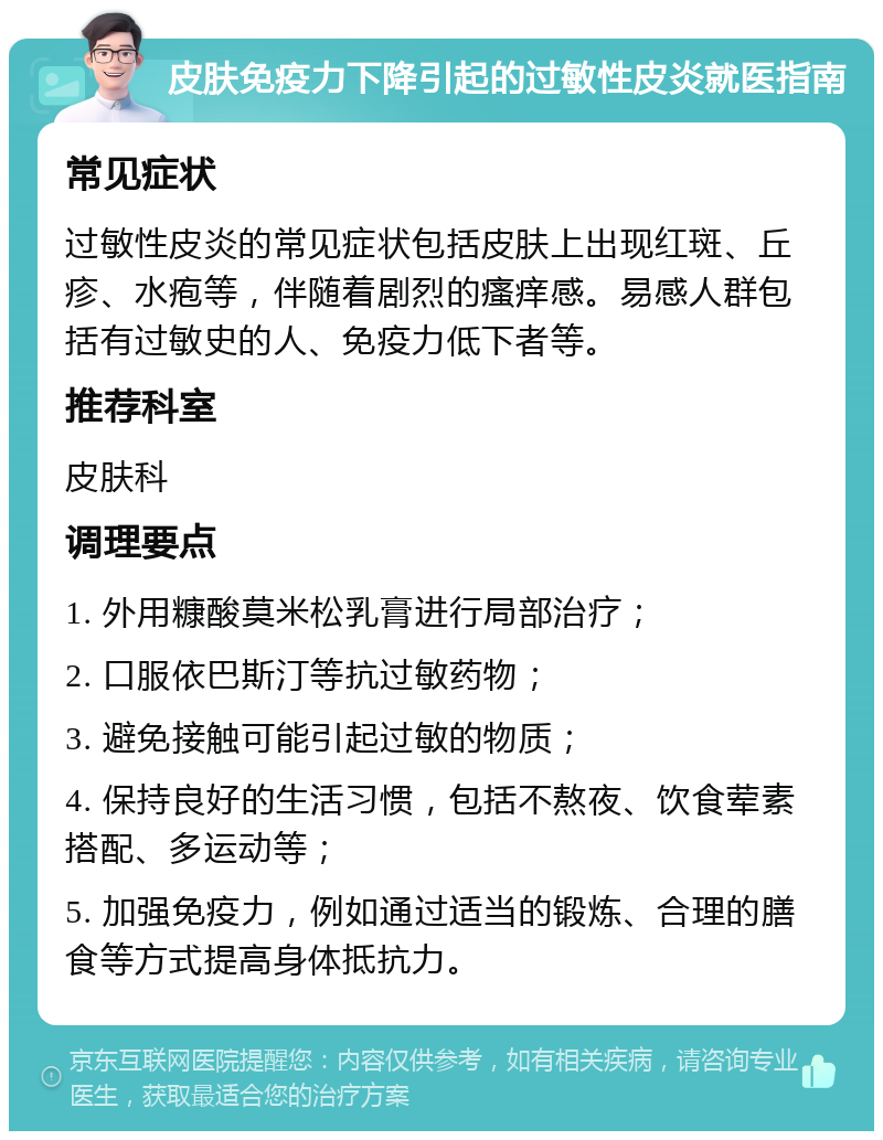 皮肤免疫力下降引起的过敏性皮炎就医指南 常见症状 过敏性皮炎的常见症状包括皮肤上出现红斑、丘疹、水疱等，伴随着剧烈的瘙痒感。易感人群包括有过敏史的人、免疫力低下者等。 推荐科室 皮肤科 调理要点 1. 外用糠酸莫米松乳膏进行局部治疗； 2. 口服依巴斯汀等抗过敏药物； 3. 避免接触可能引起过敏的物质； 4. 保持良好的生活习惯，包括不熬夜、饮食荤素搭配、多运动等； 5. 加强免疫力，例如通过适当的锻炼、合理的膳食等方式提高身体抵抗力。