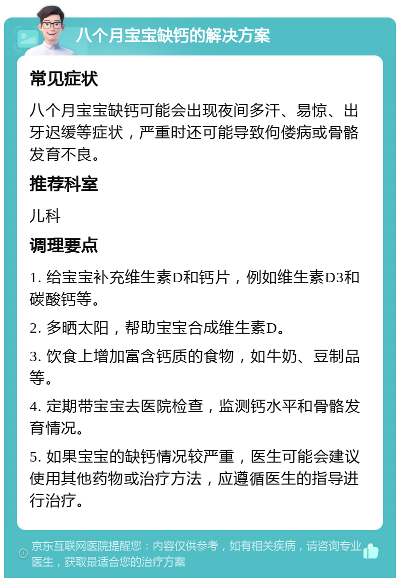 八个月宝宝缺钙的解决方案 常见症状 八个月宝宝缺钙可能会出现夜间多汗、易惊、出牙迟缓等症状，严重时还可能导致佝偻病或骨骼发育不良。 推荐科室 儿科 调理要点 1. 给宝宝补充维生素D和钙片，例如维生素D3和碳酸钙等。 2. 多晒太阳，帮助宝宝合成维生素D。 3. 饮食上增加富含钙质的食物，如牛奶、豆制品等。 4. 定期带宝宝去医院检查，监测钙水平和骨骼发育情况。 5. 如果宝宝的缺钙情况较严重，医生可能会建议使用其他药物或治疗方法，应遵循医生的指导进行治疗。