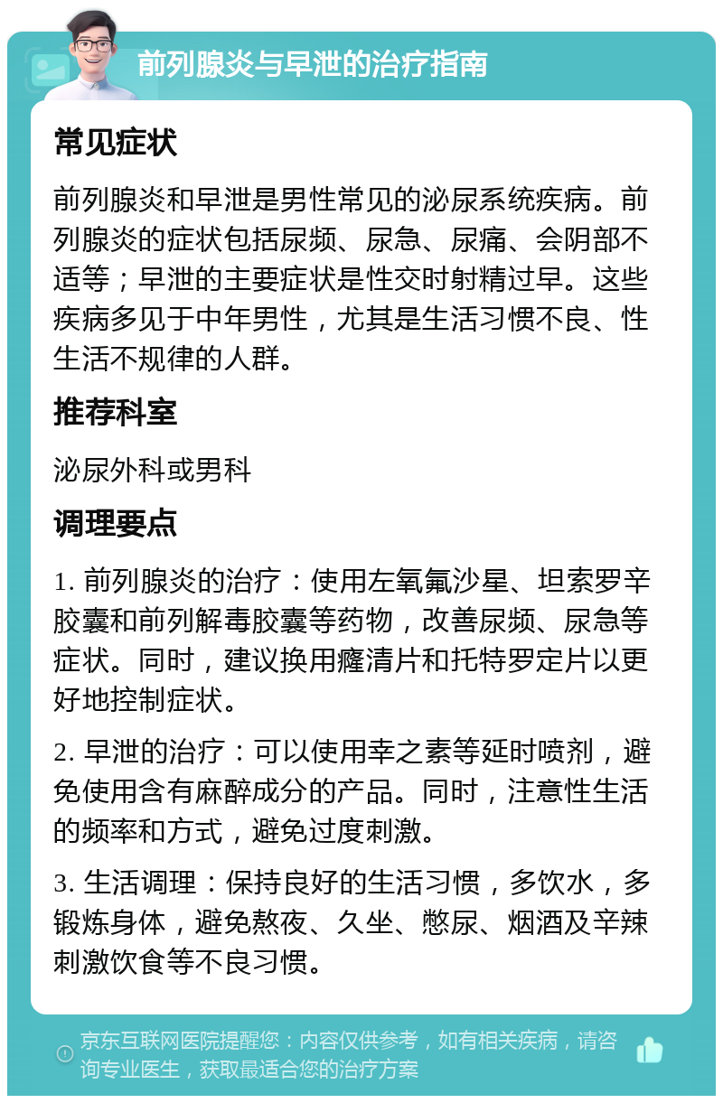 前列腺炎与早泄的治疗指南 常见症状 前列腺炎和早泄是男性常见的泌尿系统疾病。前列腺炎的症状包括尿频、尿急、尿痛、会阴部不适等；早泄的主要症状是性交时射精过早。这些疾病多见于中年男性，尤其是生活习惯不良、性生活不规律的人群。 推荐科室 泌尿外科或男科 调理要点 1. 前列腺炎的治疗：使用左氧氟沙星、坦索罗辛胶囊和前列解毒胶囊等药物，改善尿频、尿急等症状。同时，建议换用癃清片和托特罗定片以更好地控制症状。 2. 早泄的治疗：可以使用幸之素等延时喷剂，避免使用含有麻醉成分的产品。同时，注意性生活的频率和方式，避免过度刺激。 3. 生活调理：保持良好的生活习惯，多饮水，多锻炼身体，避免熬夜、久坐、憋尿、烟酒及辛辣刺激饮食等不良习惯。