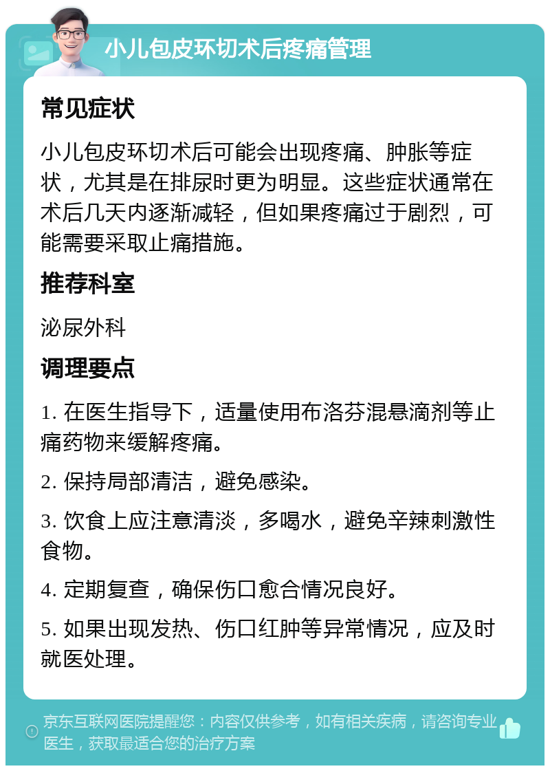 小儿包皮环切术后疼痛管理 常见症状 小儿包皮环切术后可能会出现疼痛、肿胀等症状，尤其是在排尿时更为明显。这些症状通常在术后几天内逐渐减轻，但如果疼痛过于剧烈，可能需要采取止痛措施。 推荐科室 泌尿外科 调理要点 1. 在医生指导下，适量使用布洛芬混悬滴剂等止痛药物来缓解疼痛。 2. 保持局部清洁，避免感染。 3. 饮食上应注意清淡，多喝水，避免辛辣刺激性食物。 4. 定期复查，确保伤口愈合情况良好。 5. 如果出现发热、伤口红肿等异常情况，应及时就医处理。