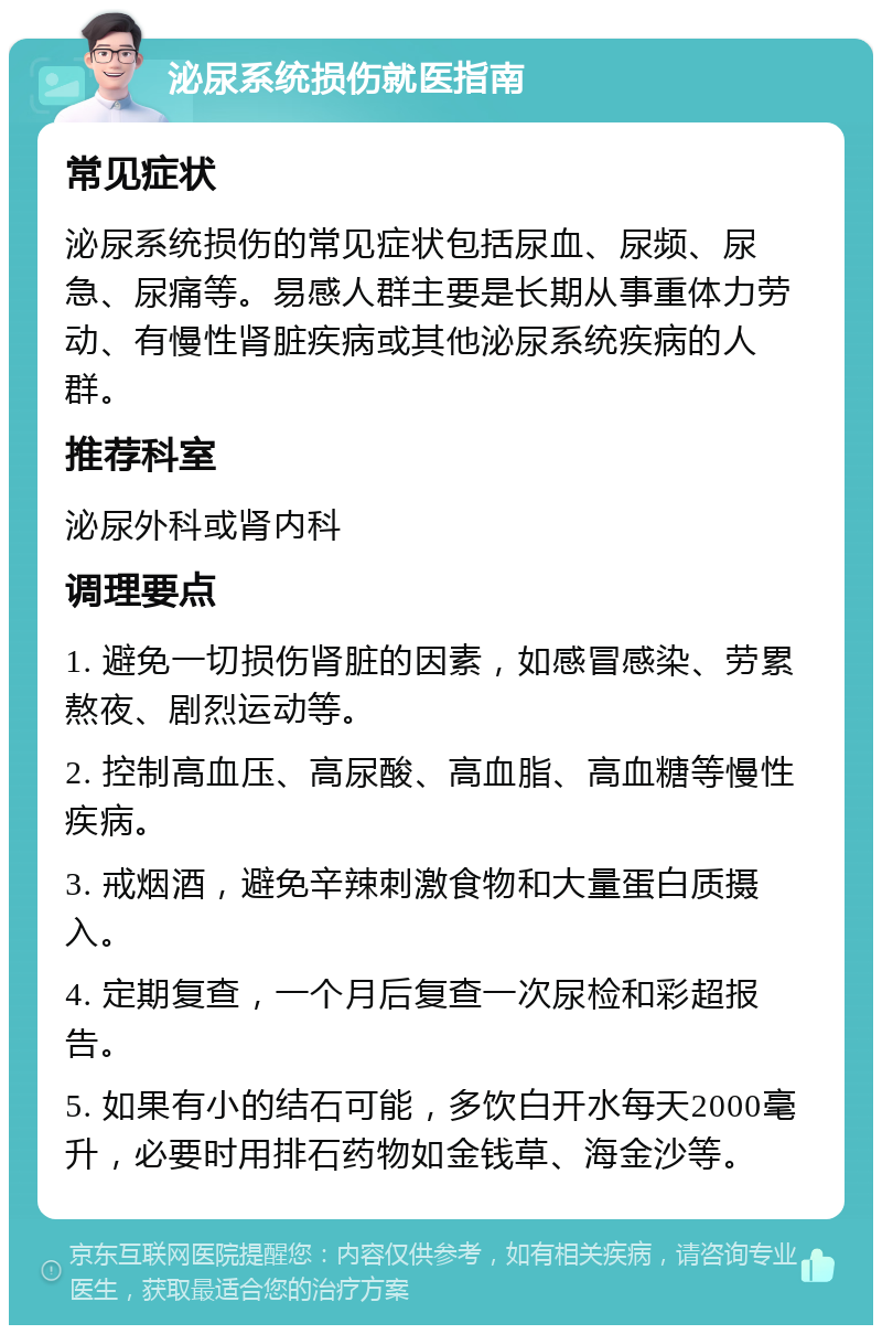 泌尿系统损伤就医指南 常见症状 泌尿系统损伤的常见症状包括尿血、尿频、尿急、尿痛等。易感人群主要是长期从事重体力劳动、有慢性肾脏疾病或其他泌尿系统疾病的人群。 推荐科室 泌尿外科或肾内科 调理要点 1. 避免一切损伤肾脏的因素，如感冒感染、劳累熬夜、剧烈运动等。 2. 控制高血压、高尿酸、高血脂、高血糖等慢性疾病。 3. 戒烟酒，避免辛辣刺激食物和大量蛋白质摄入。 4. 定期复查，一个月后复查一次尿检和彩超报告。 5. 如果有小的结石可能，多饮白开水每天2000毫升，必要时用排石药物如金钱草、海金沙等。