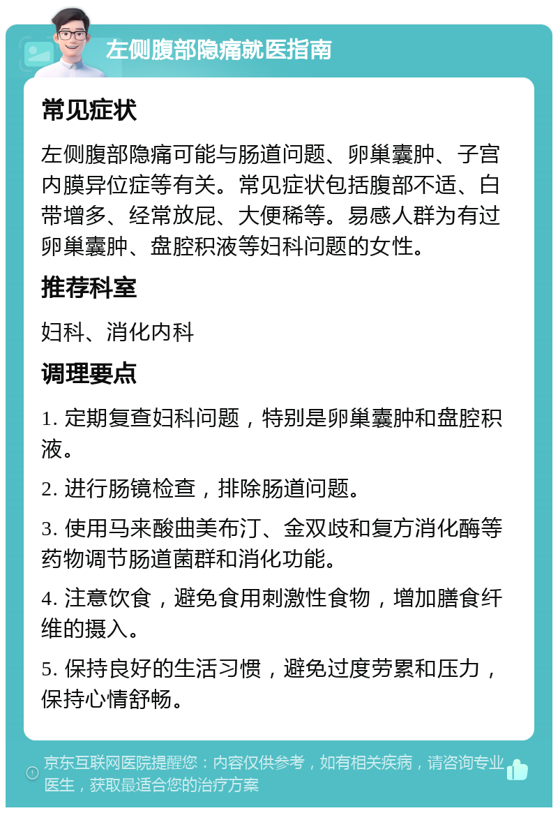 左侧腹部隐痛就医指南 常见症状 左侧腹部隐痛可能与肠道问题、卵巢囊肿、子宫内膜异位症等有关。常见症状包括腹部不适、白带增多、经常放屁、大便稀等。易感人群为有过卵巢囊肿、盘腔积液等妇科问题的女性。 推荐科室 妇科、消化内科 调理要点 1. 定期复查妇科问题，特别是卵巢囊肿和盘腔积液。 2. 进行肠镜检查，排除肠道问题。 3. 使用马来酸曲美布汀、金双歧和复方消化酶等药物调节肠道菌群和消化功能。 4. 注意饮食，避免食用刺激性食物，增加膳食纤维的摄入。 5. 保持良好的生活习惯，避免过度劳累和压力，保持心情舒畅。