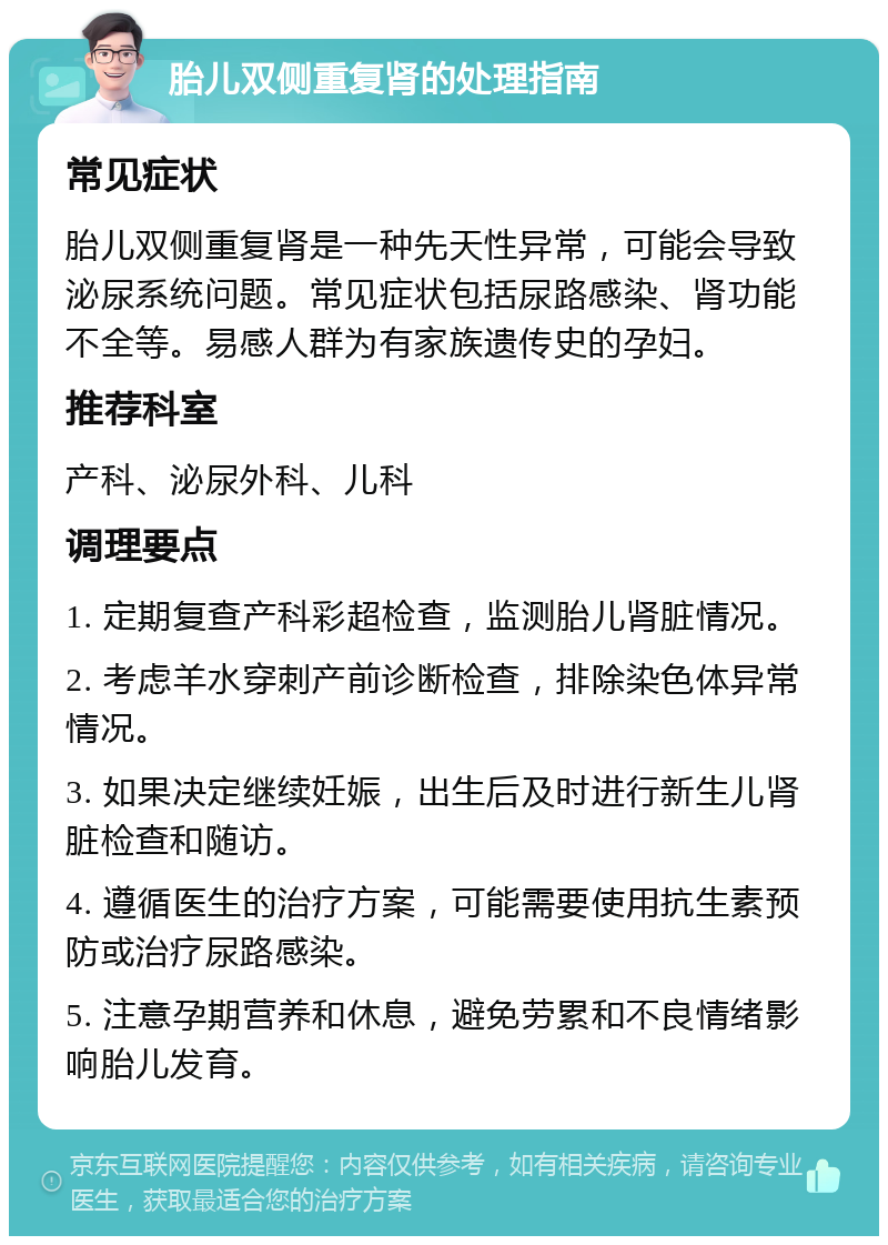 胎儿双侧重复肾的处理指南 常见症状 胎儿双侧重复肾是一种先天性异常，可能会导致泌尿系统问题。常见症状包括尿路感染、肾功能不全等。易感人群为有家族遗传史的孕妇。 推荐科室 产科、泌尿外科、儿科 调理要点 1. 定期复查产科彩超检查，监测胎儿肾脏情况。 2. 考虑羊水穿刺产前诊断检查，排除染色体异常情况。 3. 如果决定继续妊娠，出生后及时进行新生儿肾脏检查和随访。 4. 遵循医生的治疗方案，可能需要使用抗生素预防或治疗尿路感染。 5. 注意孕期营养和休息，避免劳累和不良情绪影响胎儿发育。