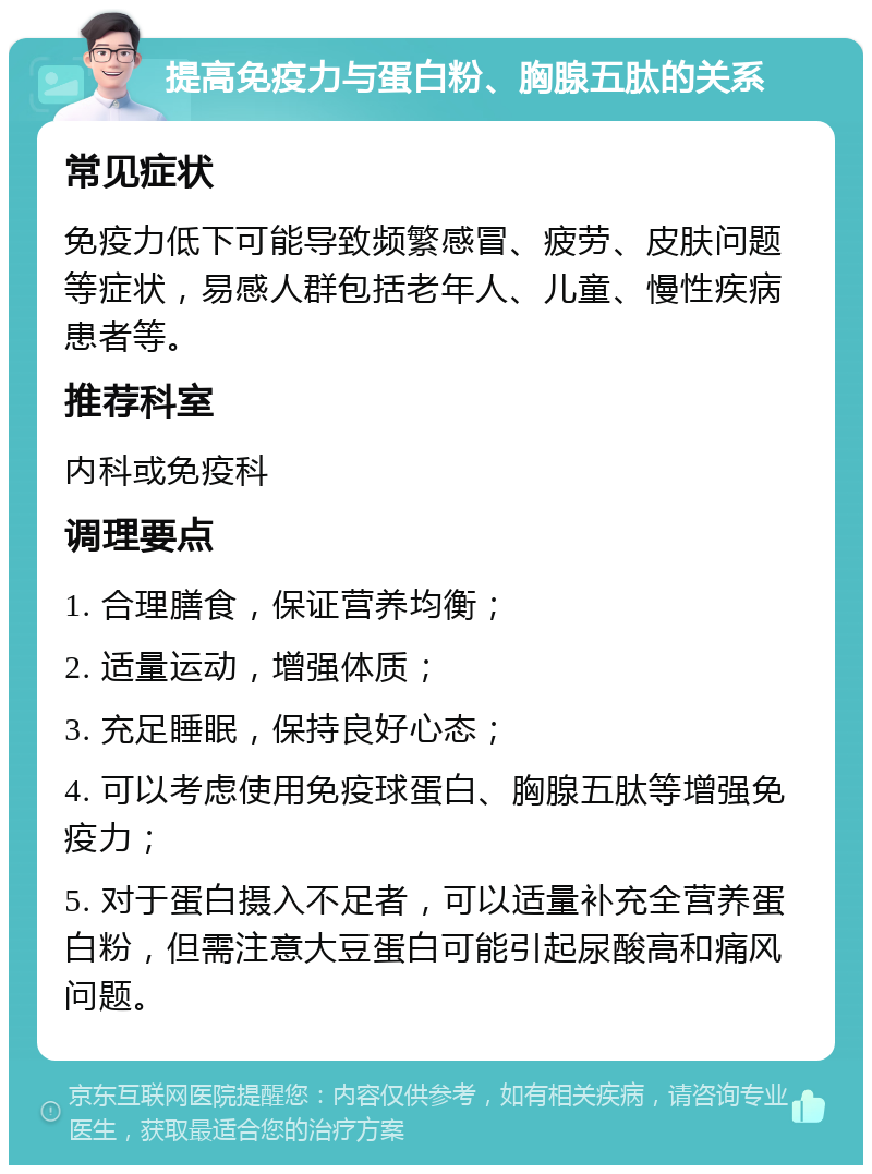 提高免疫力与蛋白粉、胸腺五肽的关系 常见症状 免疫力低下可能导致频繁感冒、疲劳、皮肤问题等症状，易感人群包括老年人、儿童、慢性疾病患者等。 推荐科室 内科或免疫科 调理要点 1. 合理膳食，保证营养均衡； 2. 适量运动，增强体质； 3. 充足睡眠，保持良好心态； 4. 可以考虑使用免疫球蛋白、胸腺五肽等增强免疫力； 5. 对于蛋白摄入不足者，可以适量补充全营养蛋白粉，但需注意大豆蛋白可能引起尿酸高和痛风问题。