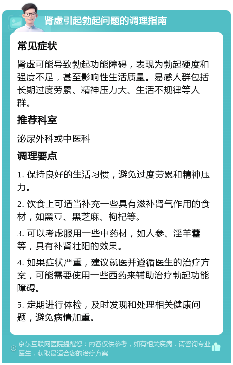 肾虚引起勃起问题的调理指南 常见症状 肾虚可能导致勃起功能障碍，表现为勃起硬度和强度不足，甚至影响性生活质量。易感人群包括长期过度劳累、精神压力大、生活不规律等人群。 推荐科室 泌尿外科或中医科 调理要点 1. 保持良好的生活习惯，避免过度劳累和精神压力。 2. 饮食上可适当补充一些具有滋补肾气作用的食材，如黑豆、黑芝麻、枸杞等。 3. 可以考虑服用一些中药材，如人参、淫羊藿等，具有补肾壮阳的效果。 4. 如果症状严重，建议就医并遵循医生的治疗方案，可能需要使用一些西药来辅助治疗勃起功能障碍。 5. 定期进行体检，及时发现和处理相关健康问题，避免病情加重。