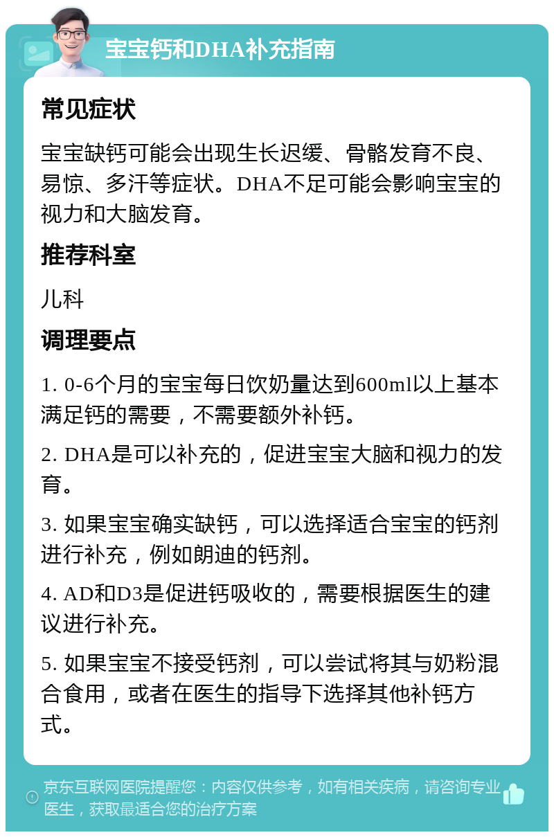 宝宝钙和DHA补充指南 常见症状 宝宝缺钙可能会出现生长迟缓、骨骼发育不良、易惊、多汗等症状。DHA不足可能会影响宝宝的视力和大脑发育。 推荐科室 儿科 调理要点 1. 0-6个月的宝宝每日饮奶量达到600ml以上基本满足钙的需要，不需要额外补钙。 2. DHA是可以补充的，促进宝宝大脑和视力的发育。 3. 如果宝宝确实缺钙，可以选择适合宝宝的钙剂进行补充，例如朗迪的钙剂。 4. AD和D3是促进钙吸收的，需要根据医生的建议进行补充。 5. 如果宝宝不接受钙剂，可以尝试将其与奶粉混合食用，或者在医生的指导下选择其他补钙方式。